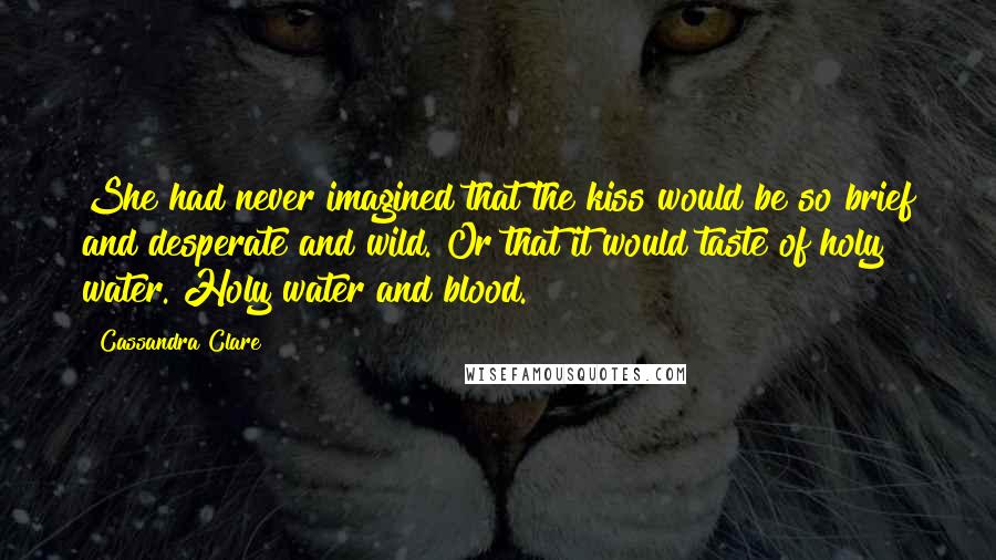 Cassandra Clare Quotes: She had never imagined that the kiss would be so brief and desperate and wild. Or that it would taste of holy water. Holy water and blood.