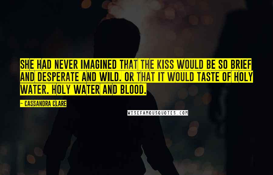 Cassandra Clare Quotes: She had never imagined that the kiss would be so brief and desperate and wild. Or that it would taste of holy water. Holy water and blood.