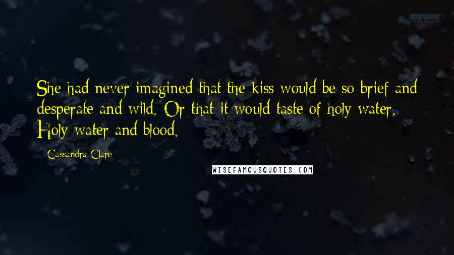 Cassandra Clare Quotes: She had never imagined that the kiss would be so brief and desperate and wild. Or that it would taste of holy water. Holy water and blood.