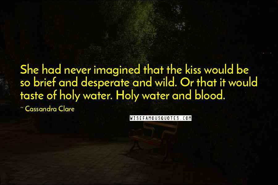 Cassandra Clare Quotes: She had never imagined that the kiss would be so brief and desperate and wild. Or that it would taste of holy water. Holy water and blood.