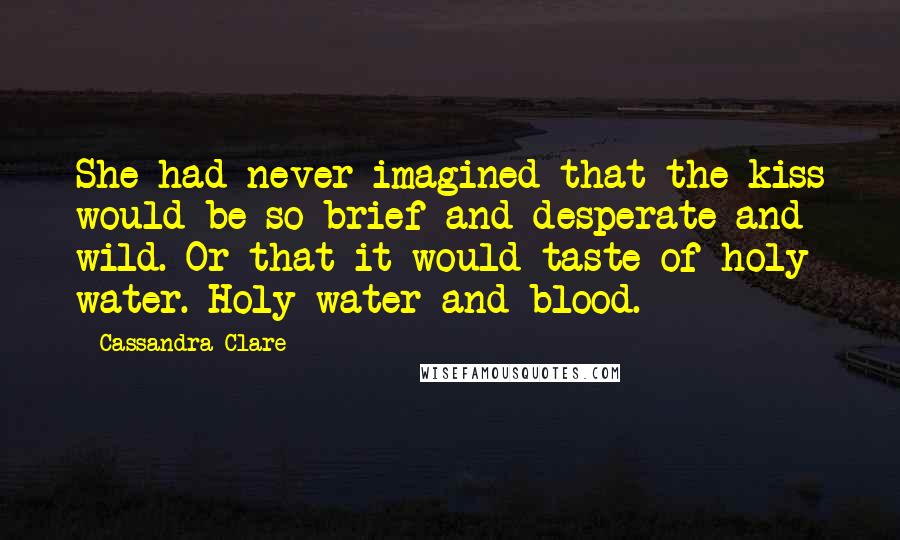 Cassandra Clare Quotes: She had never imagined that the kiss would be so brief and desperate and wild. Or that it would taste of holy water. Holy water and blood.