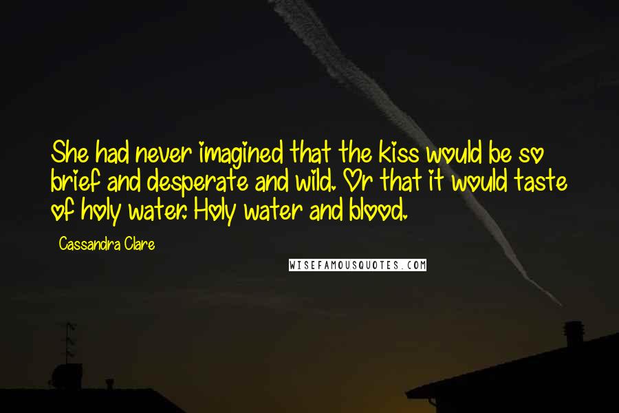 Cassandra Clare Quotes: She had never imagined that the kiss would be so brief and desperate and wild. Or that it would taste of holy water. Holy water and blood.