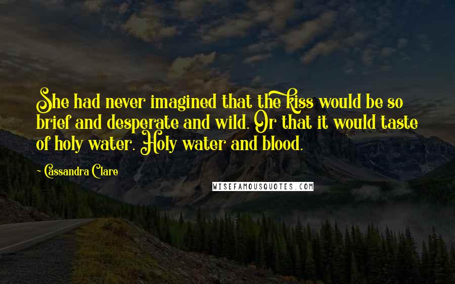 Cassandra Clare Quotes: She had never imagined that the kiss would be so brief and desperate and wild. Or that it would taste of holy water. Holy water and blood.