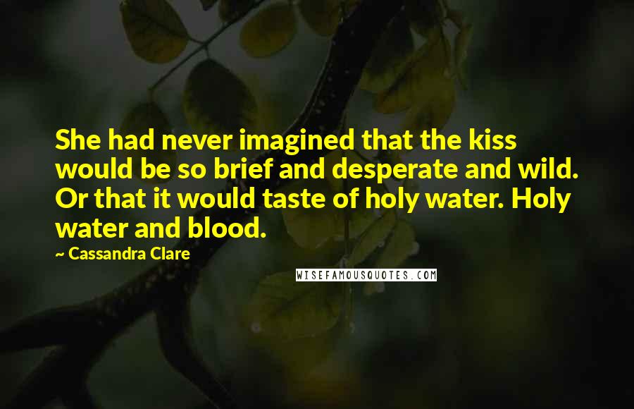 Cassandra Clare Quotes: She had never imagined that the kiss would be so brief and desperate and wild. Or that it would taste of holy water. Holy water and blood.