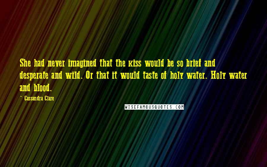 Cassandra Clare Quotes: She had never imagined that the kiss would be so brief and desperate and wild. Or that it would taste of holy water. Holy water and blood.