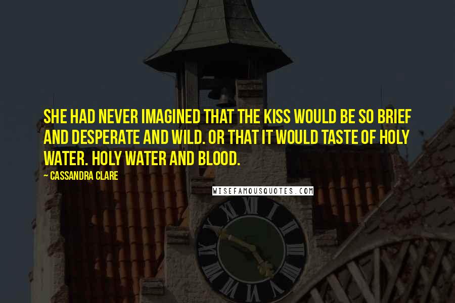 Cassandra Clare Quotes: She had never imagined that the kiss would be so brief and desperate and wild. Or that it would taste of holy water. Holy water and blood.