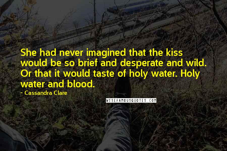 Cassandra Clare Quotes: She had never imagined that the kiss would be so brief and desperate and wild. Or that it would taste of holy water. Holy water and blood.