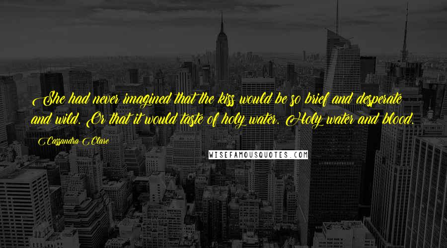 Cassandra Clare Quotes: She had never imagined that the kiss would be so brief and desperate and wild. Or that it would taste of holy water. Holy water and blood.