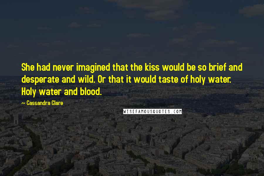 Cassandra Clare Quotes: She had never imagined that the kiss would be so brief and desperate and wild. Or that it would taste of holy water. Holy water and blood.