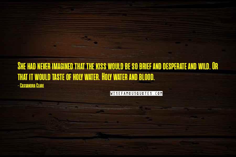 Cassandra Clare Quotes: She had never imagined that the kiss would be so brief and desperate and wild. Or that it would taste of holy water. Holy water and blood.