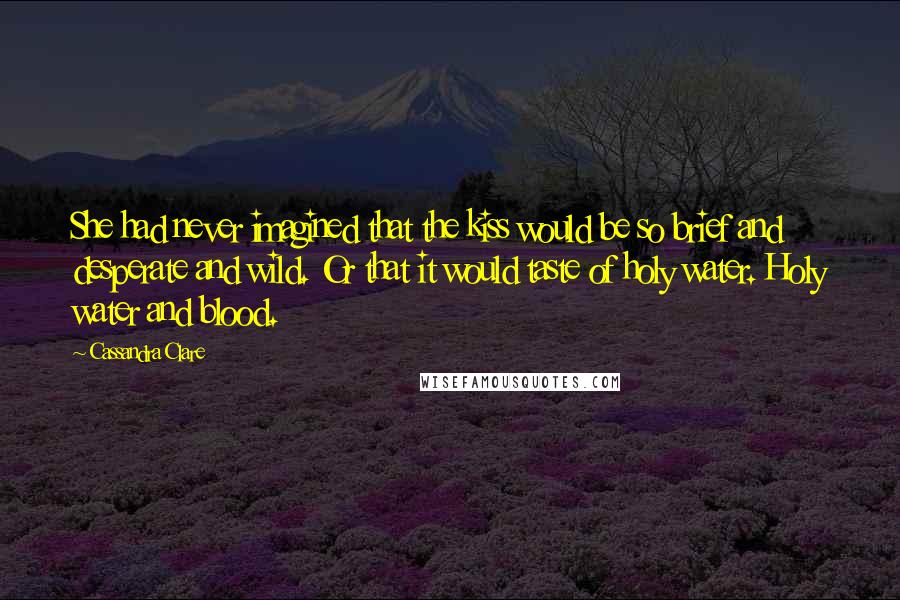 Cassandra Clare Quotes: She had never imagined that the kiss would be so brief and desperate and wild. Or that it would taste of holy water. Holy water and blood.