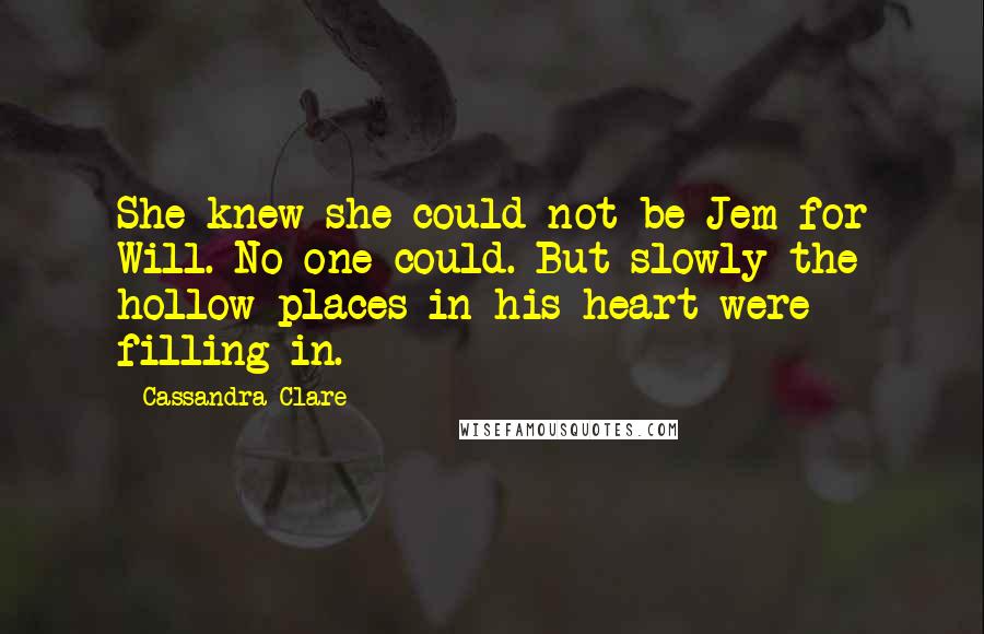 Cassandra Clare Quotes: She knew she could not be Jem for Will. No one could. But slowly the hollow places in his heart were filling in.