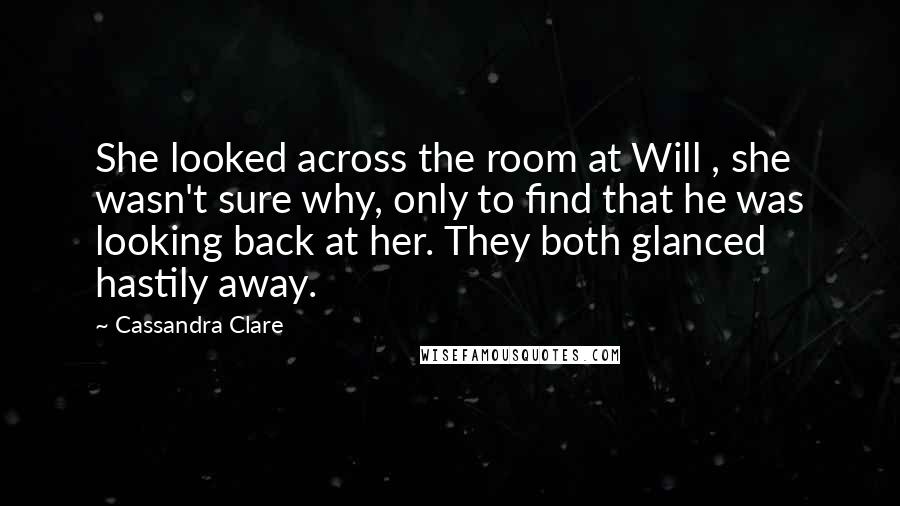 Cassandra Clare Quotes: She looked across the room at Will , she wasn't sure why, only to find that he was looking back at her. They both glanced hastily away.