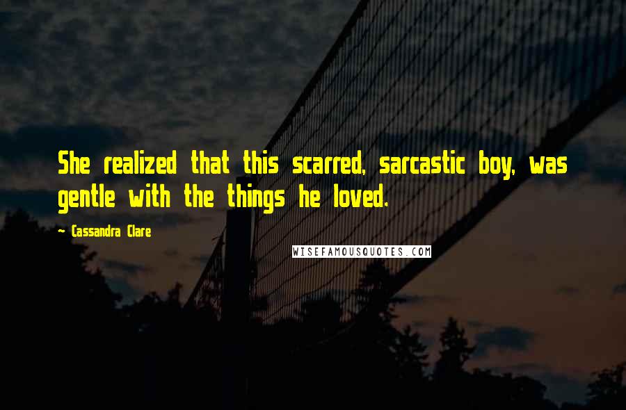 Cassandra Clare Quotes: She realized that this scarred, sarcastic boy, was gentle with the things he loved.