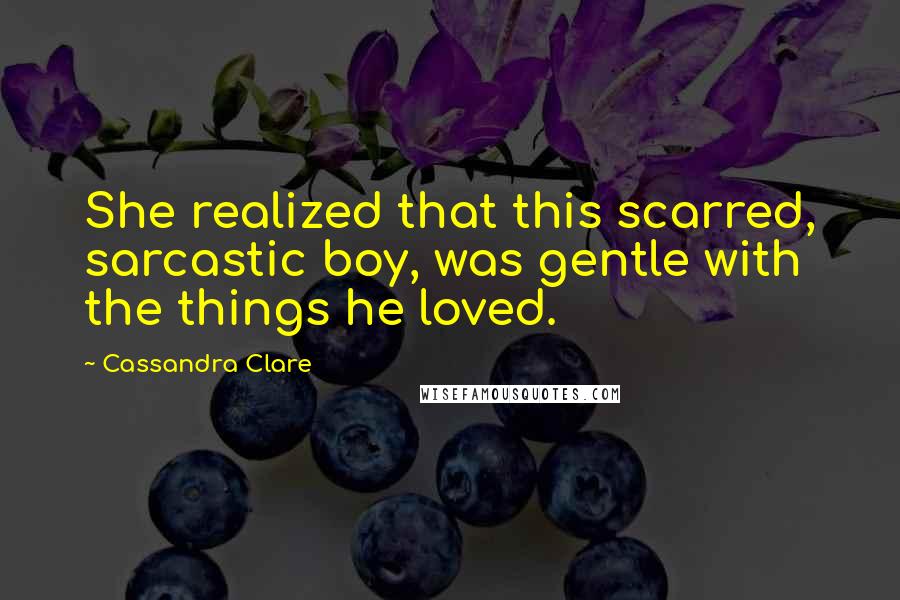 Cassandra Clare Quotes: She realized that this scarred, sarcastic boy, was gentle with the things he loved.