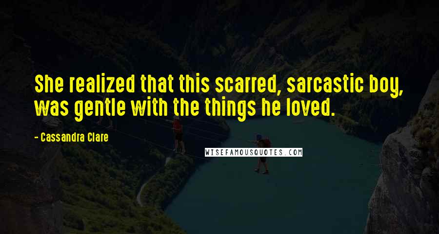 Cassandra Clare Quotes: She realized that this scarred, sarcastic boy, was gentle with the things he loved.