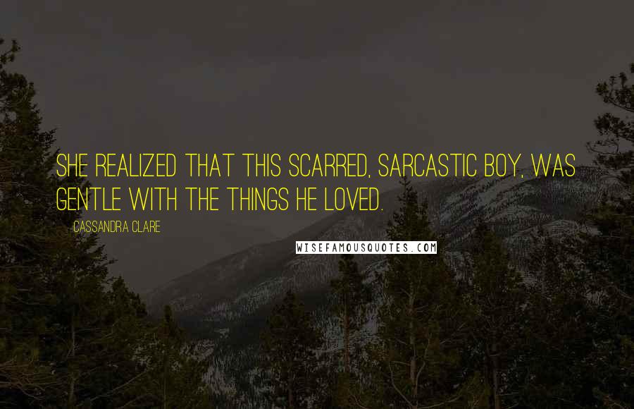 Cassandra Clare Quotes: She realized that this scarred, sarcastic boy, was gentle with the things he loved.