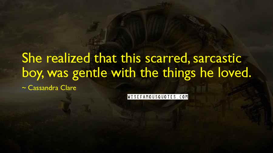 Cassandra Clare Quotes: She realized that this scarred, sarcastic boy, was gentle with the things he loved.