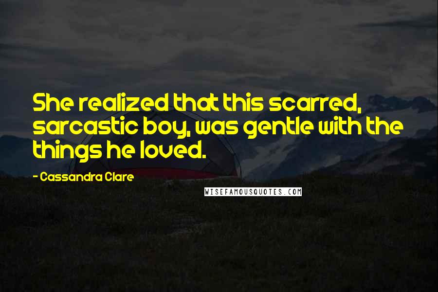 Cassandra Clare Quotes: She realized that this scarred, sarcastic boy, was gentle with the things he loved.