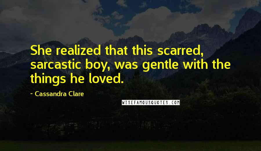 Cassandra Clare Quotes: She realized that this scarred, sarcastic boy, was gentle with the things he loved.