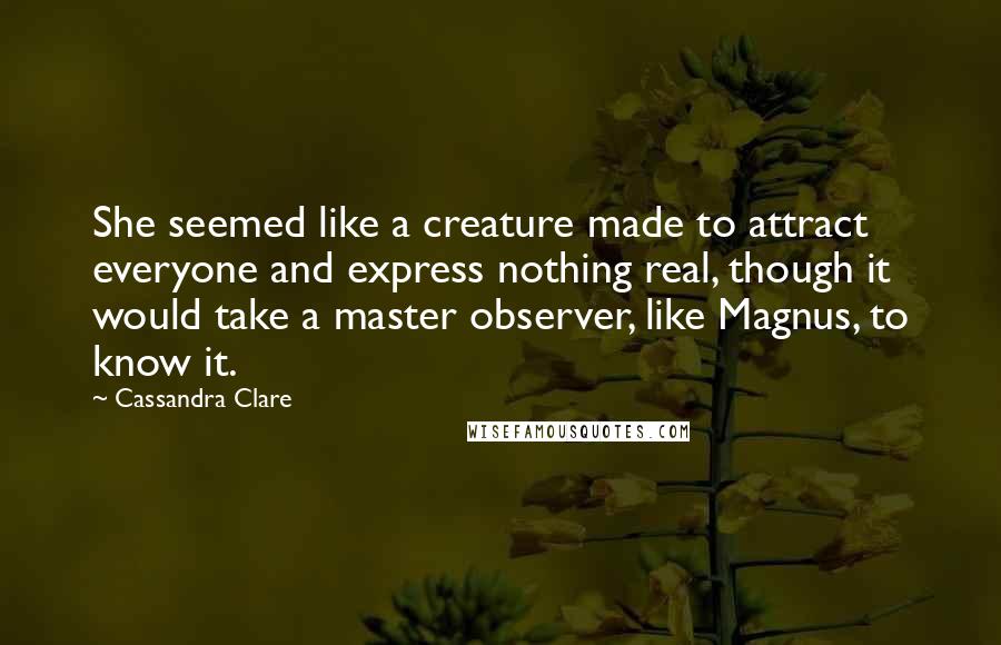 Cassandra Clare Quotes: She seemed like a creature made to attract everyone and express nothing real, though it would take a master observer, like Magnus, to know it.