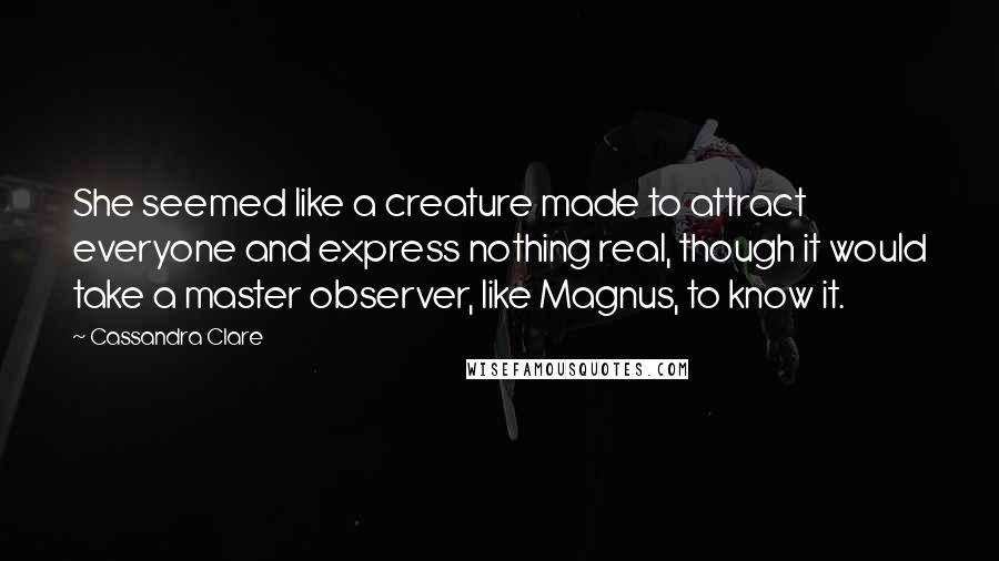 Cassandra Clare Quotes: She seemed like a creature made to attract everyone and express nothing real, though it would take a master observer, like Magnus, to know it.