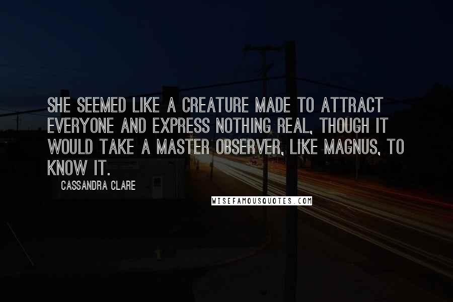Cassandra Clare Quotes: She seemed like a creature made to attract everyone and express nothing real, though it would take a master observer, like Magnus, to know it.