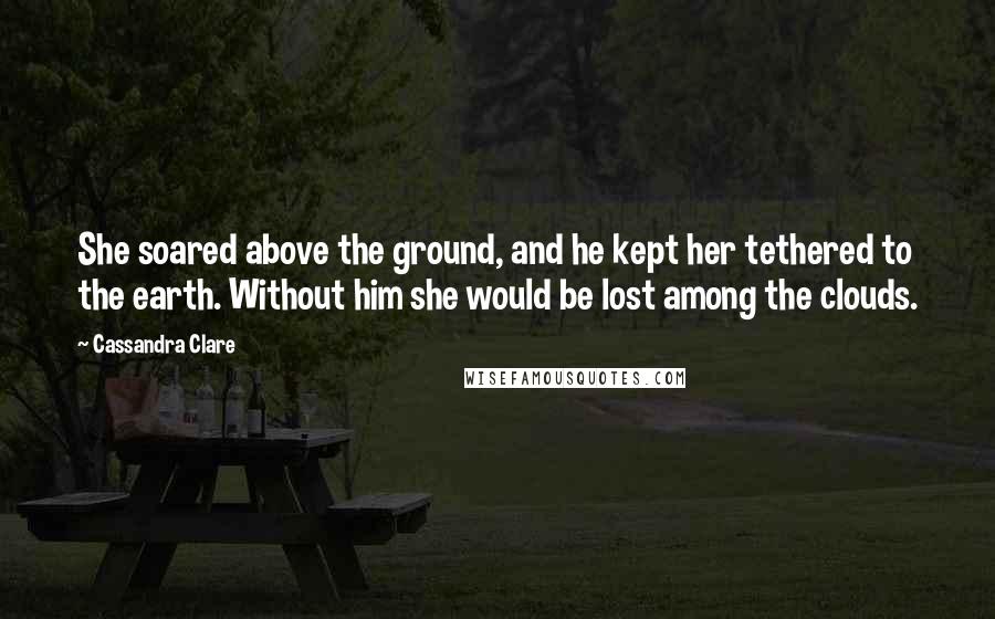 Cassandra Clare Quotes: She soared above the ground, and he kept her tethered to the earth. Without him she would be lost among the clouds.