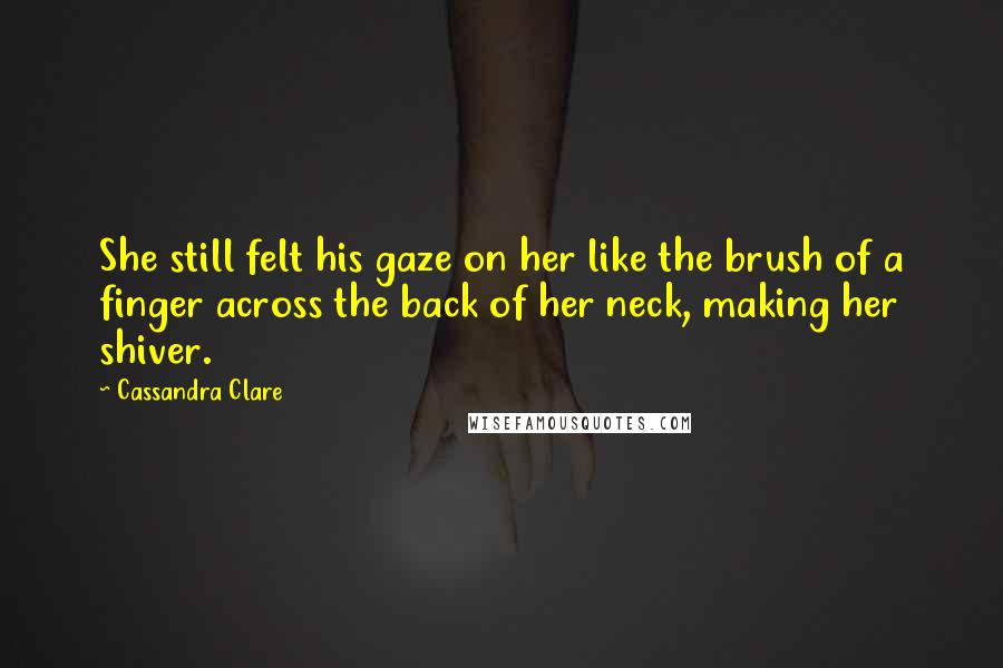 Cassandra Clare Quotes: She still felt his gaze on her like the brush of a finger across the back of her neck, making her shiver.