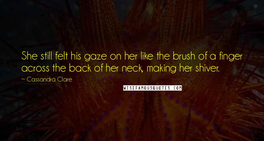 Cassandra Clare Quotes: She still felt his gaze on her like the brush of a finger across the back of her neck, making her shiver.