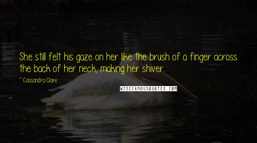 Cassandra Clare Quotes: She still felt his gaze on her like the brush of a finger across the back of her neck, making her shiver.