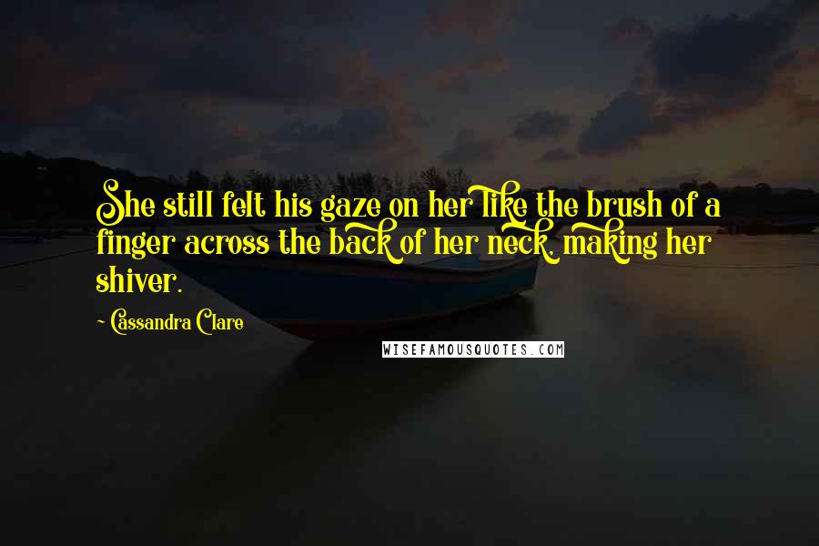 Cassandra Clare Quotes: She still felt his gaze on her like the brush of a finger across the back of her neck, making her shiver.