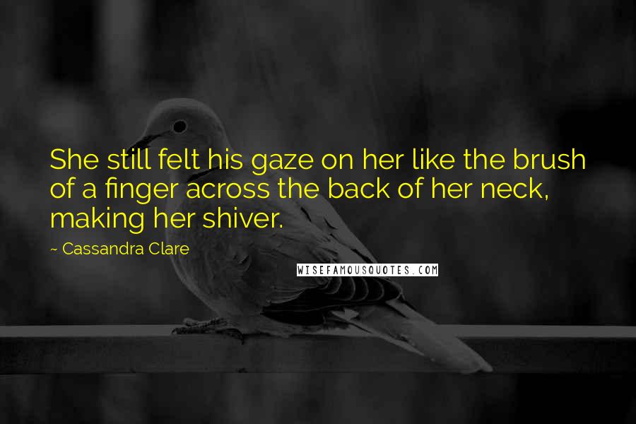 Cassandra Clare Quotes: She still felt his gaze on her like the brush of a finger across the back of her neck, making her shiver.