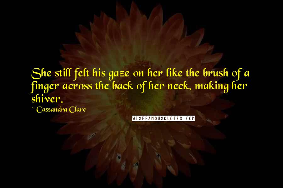 Cassandra Clare Quotes: She still felt his gaze on her like the brush of a finger across the back of her neck, making her shiver.