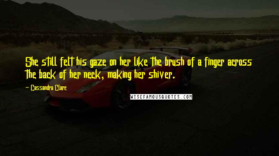 Cassandra Clare Quotes: She still felt his gaze on her like the brush of a finger across the back of her neck, making her shiver.