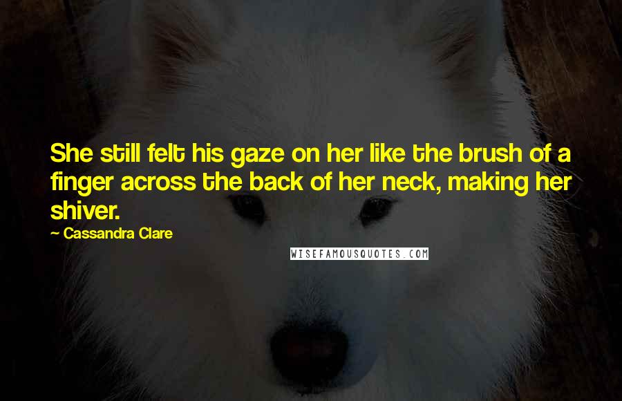 Cassandra Clare Quotes: She still felt his gaze on her like the brush of a finger across the back of her neck, making her shiver.