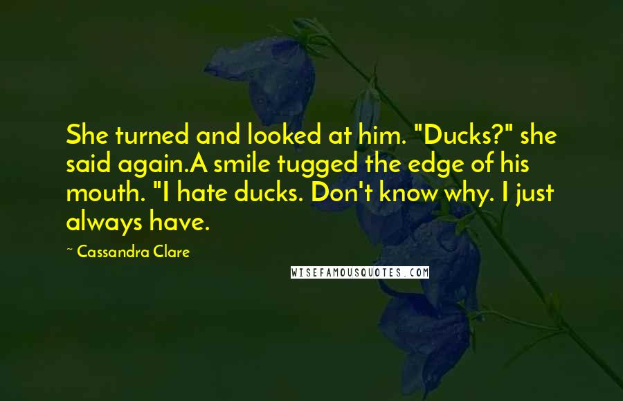 Cassandra Clare Quotes: She turned and looked at him. "Ducks?" she said again.A smile tugged the edge of his mouth. "I hate ducks. Don't know why. I just always have.