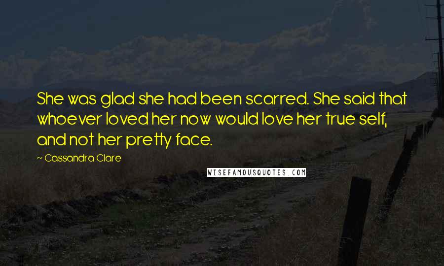 Cassandra Clare Quotes: She was glad she had been scarred. She said that whoever loved her now would love her true self, and not her pretty face.