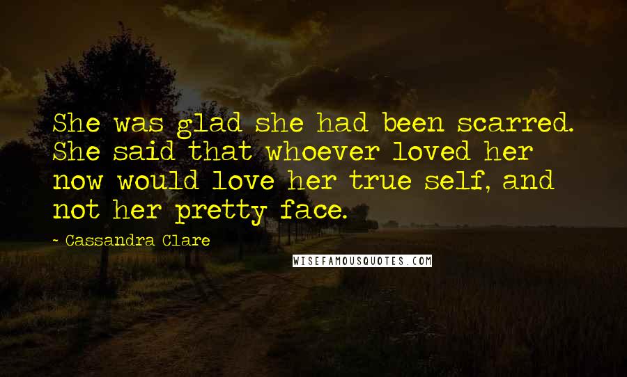 Cassandra Clare Quotes: She was glad she had been scarred. She said that whoever loved her now would love her true self, and not her pretty face.