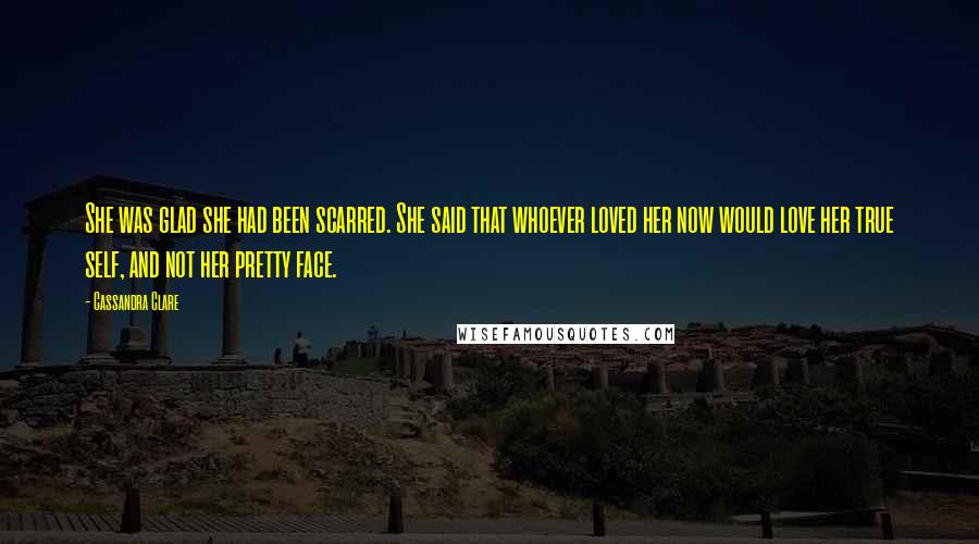 Cassandra Clare Quotes: She was glad she had been scarred. She said that whoever loved her now would love her true self, and not her pretty face.