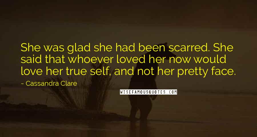 Cassandra Clare Quotes: She was glad she had been scarred. She said that whoever loved her now would love her true self, and not her pretty face.