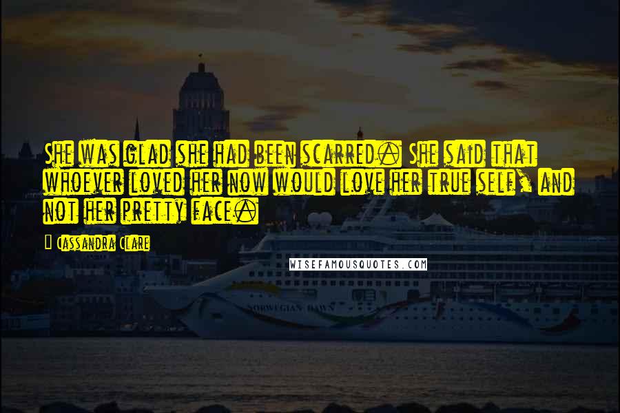 Cassandra Clare Quotes: She was glad she had been scarred. She said that whoever loved her now would love her true self, and not her pretty face.