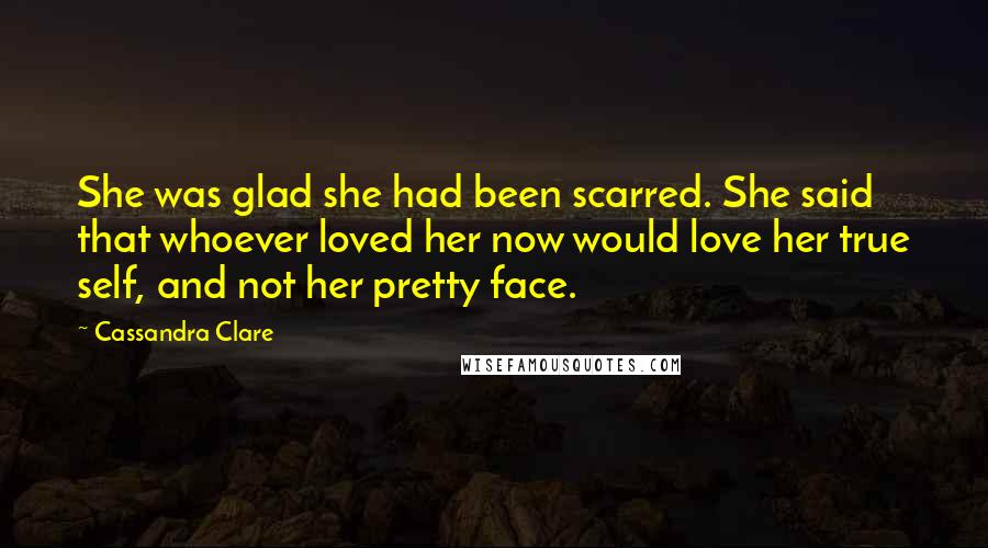 Cassandra Clare Quotes: She was glad she had been scarred. She said that whoever loved her now would love her true self, and not her pretty face.