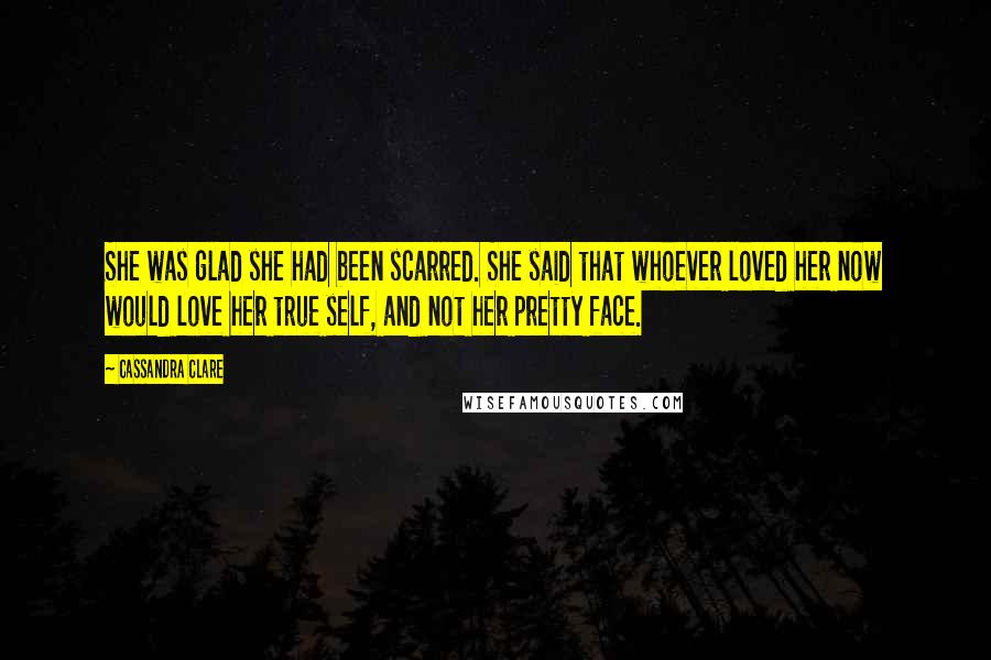 Cassandra Clare Quotes: She was glad she had been scarred. She said that whoever loved her now would love her true self, and not her pretty face.