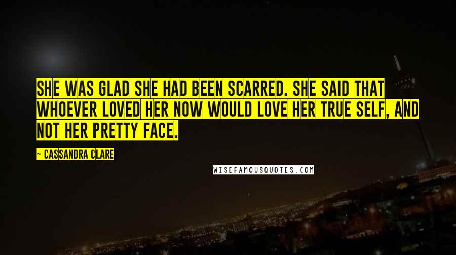 Cassandra Clare Quotes: She was glad she had been scarred. She said that whoever loved her now would love her true self, and not her pretty face.