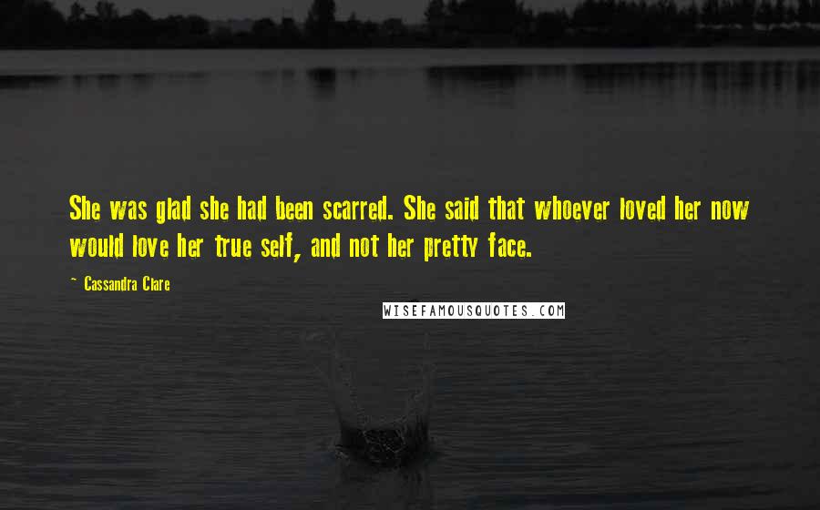 Cassandra Clare Quotes: She was glad she had been scarred. She said that whoever loved her now would love her true self, and not her pretty face.