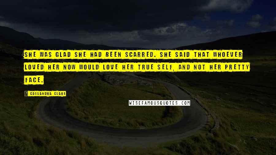 Cassandra Clare Quotes: She was glad she had been scarred. She said that whoever loved her now would love her true self, and not her pretty face.