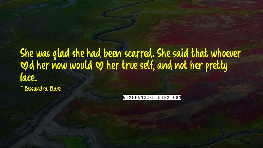 Cassandra Clare Quotes: She was glad she had been scarred. She said that whoever loved her now would love her true self, and not her pretty face.