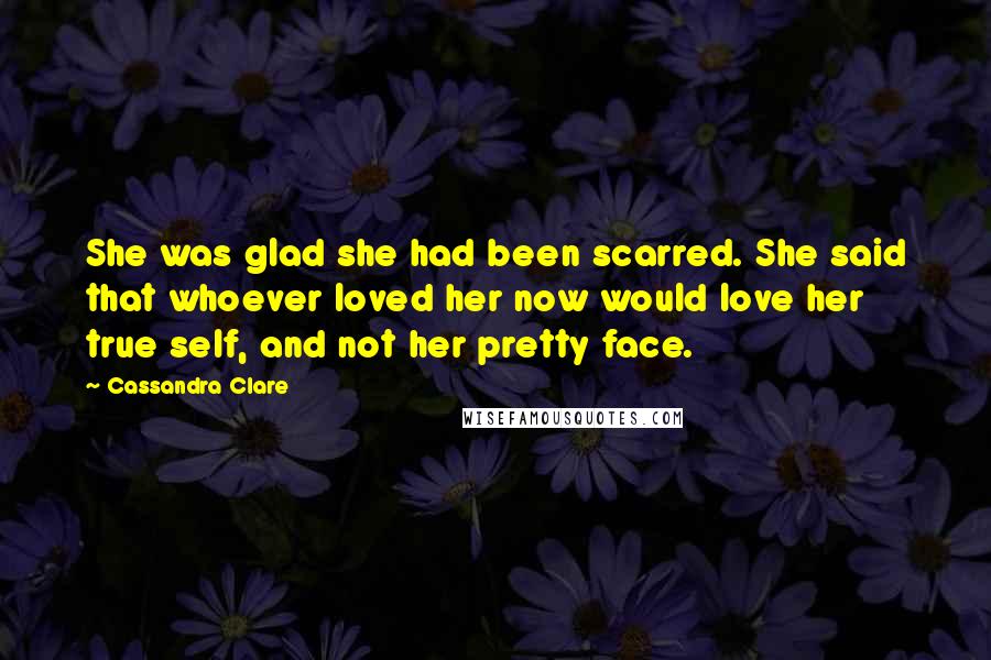 Cassandra Clare Quotes: She was glad she had been scarred. She said that whoever loved her now would love her true self, and not her pretty face.