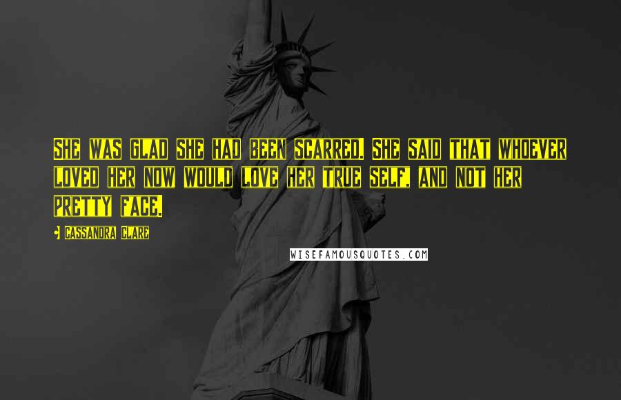 Cassandra Clare Quotes: She was glad she had been scarred. She said that whoever loved her now would love her true self, and not her pretty face.
